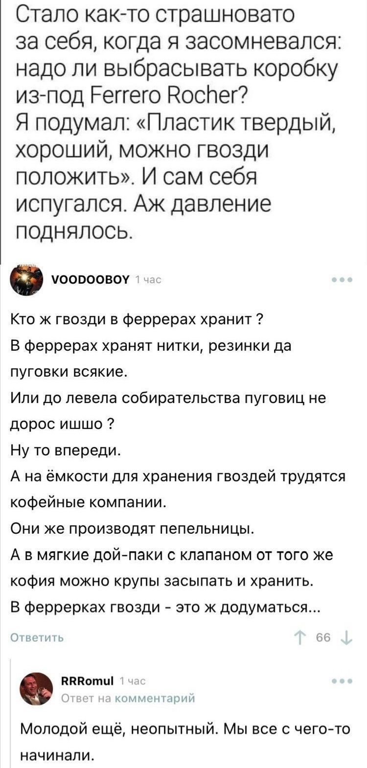 Стало както страшновато за себя когда я засомневался надо ли выбрасывать коробку из под Реггего Носпег Я подумал Пластик твердый хороший можно гвозди положить И сам себя испугался Аж давление поднялось ООВООВОУ Кто ж гвозди в феррерах хранит В феррерах хранят нитки резинки да пуговки всякие Или до левела собирательства пуговиц не дорос ишшо Ну то впереди А на ёмкости для хранения гвоздей трудятся 