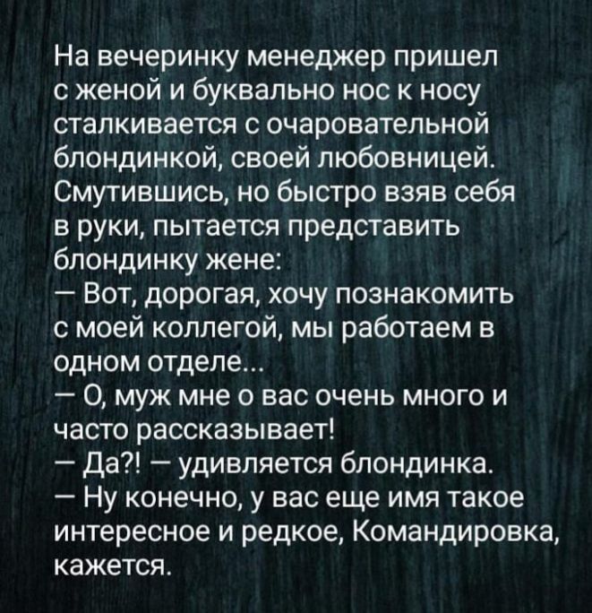 На вечеринку менеджер пришел с женой и буквально нос к носу сталкивается с очаровательной блондинкой своей любовницей Смутившись но быстро взяв себя в руки пытается представить блондинку жене Вот дорогая хочу познакомить с моей коллегой мы работаем в одном отделе 0 муж мне о вас очень много и часто рассказывает Да удивляется блондинка Ну конечно у вас еще имя такое интересное и редкое Командировка