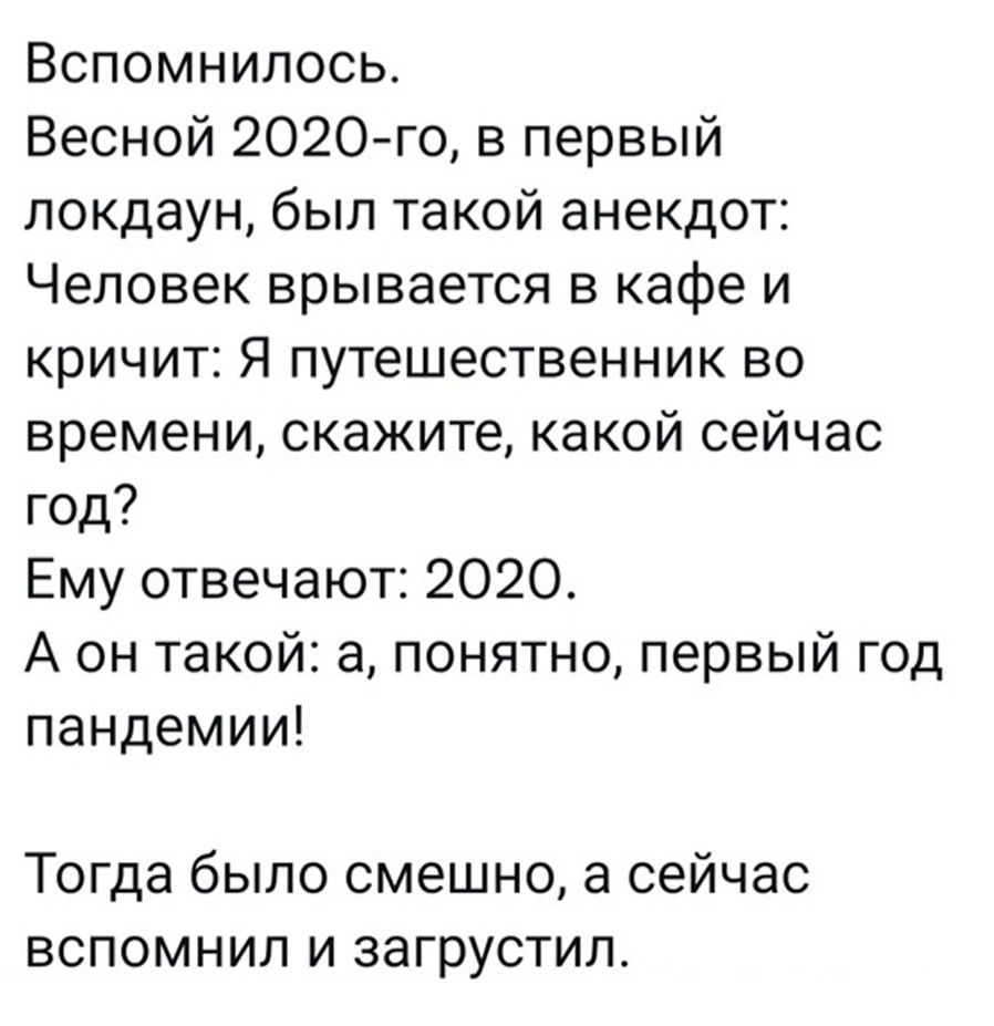 Вспомнилось Весной 2020го в первый локдаун был такой анекдот Человек врывается в кафе и кричит Я путешественник во времени скажите какой сейчас год Ему отвечают 2020 А он такой а понятно первый год пандемии Тогда было смешно а сейчас вспомнил и загрустил