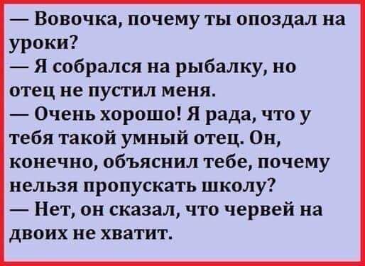 Вовочка почему ты опоздал на уроки Я собрался на рыбалку но отец не пустил меня Очень хорошо Я рада что у тебя такой умный отец Он конечно объяснил тебе почему нельзя пропускать школу Нет он сказал что червей на двоих не хватит