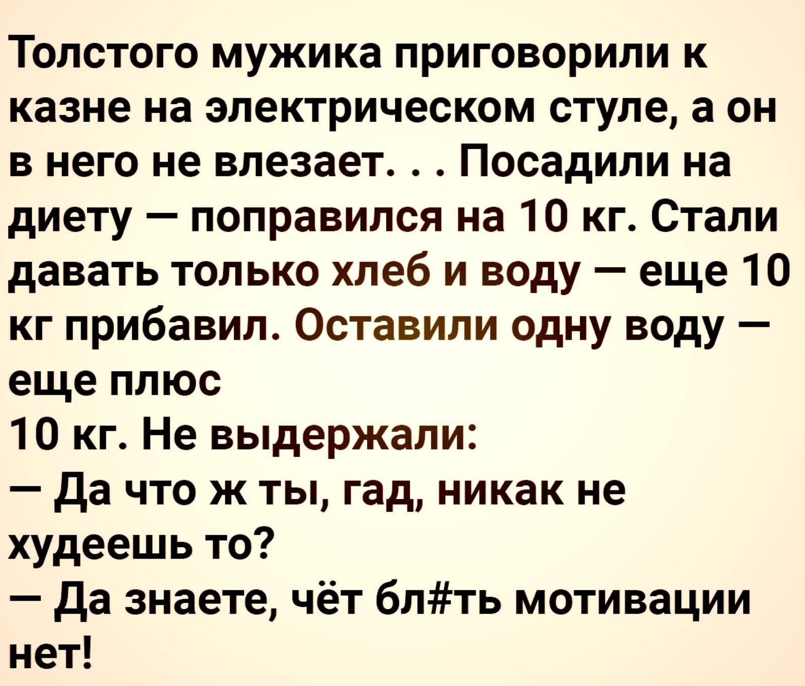 Толстого мужика приговорили к казне на электрическом стуле а он в него не влезает Посадили на диету поправился на 10 кг Стали давать только хлеб и воду еще 10 кг прибавил Оставили Одну ВОду еще плюс 10 кг Не выдержали да что ж ты гад никак не худеешь то да знаете чёт блть мотивации нет