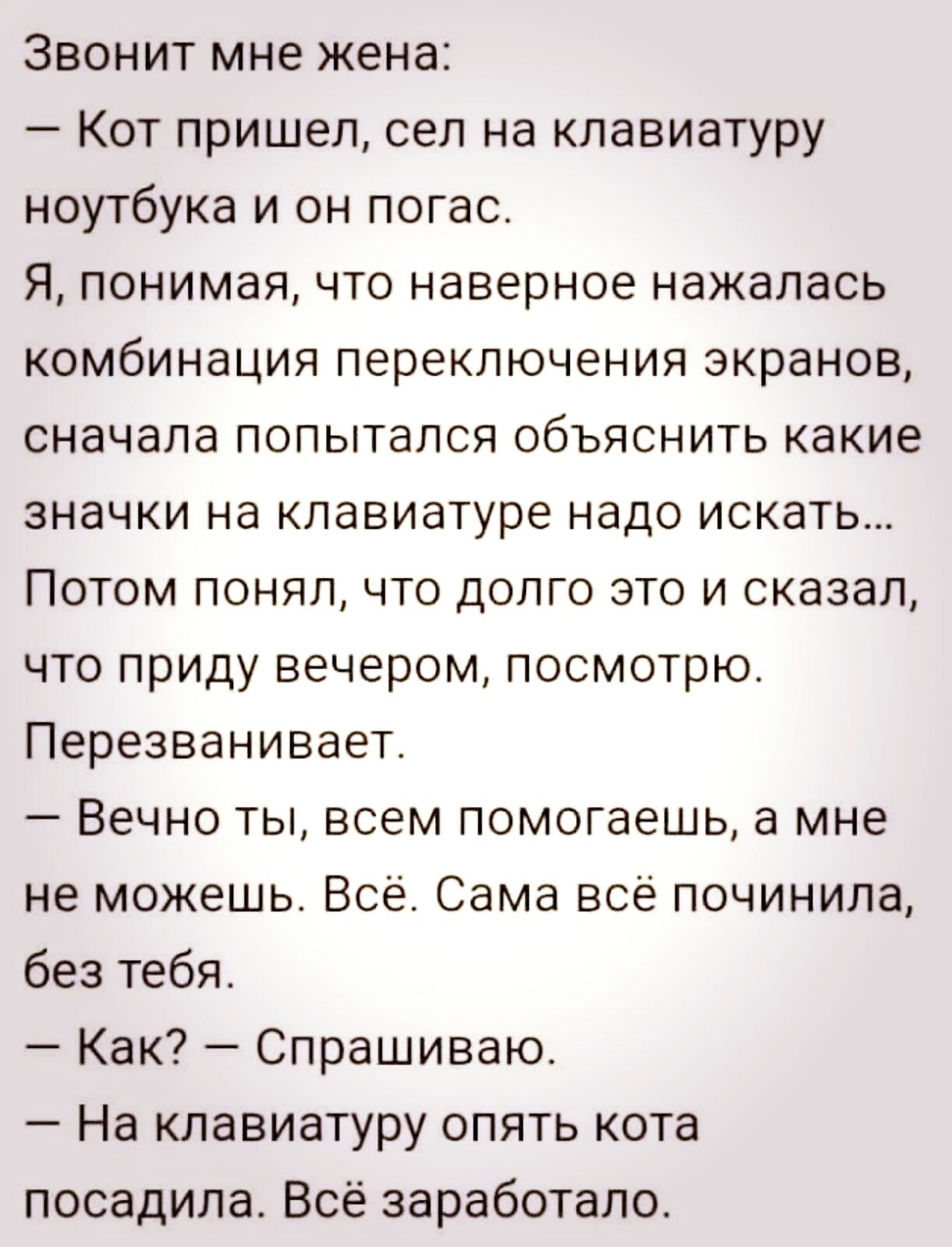Звонит мне жена Кот пришел сел на клавиатуру ноутбука и он погас Я понимая что наверное нажалась комбинация переключения экранов сначала попытался объяснить какие значки на клавиатуре надо искать Потом понял что долго это и сказал что прИДу вечером посмотрю Перезванивает Вечно ты всем помогаешь а мне не можешь Всё Сама всё починила без тебя Как Спрашиваю На клавиатуру опять кота посадила Всё зараб