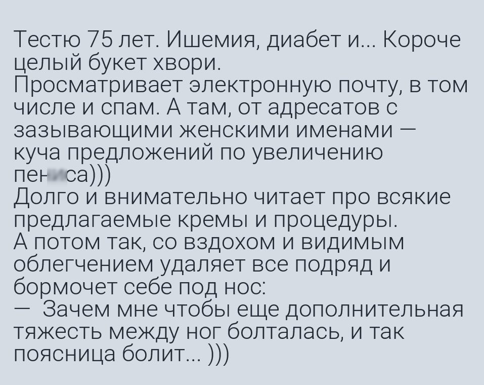 Тестю 75 лет Ишемия диабет и Короче целый букет хвори Просматривает электронную почту в том числе и спам А там от адресатов с зазывающими женскими именами куча предложений по увеличению пеъ са Долго и внимательно читает про всякие предлагаемые кремы и процедуры А потом так со вздохом и видимым облегчением удаляет все подряд и бормочет себе под нос Зачем мне чтобы еще дополнительная тяжесть между н