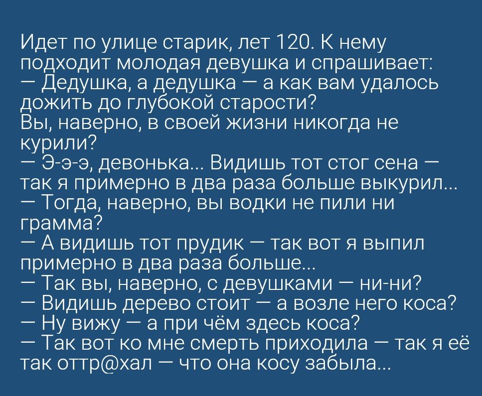 Идет по улице старик лет 120 К нему подходит молодая девушка и спрашивает Дедушка а дедушка а как вам удалось дожить до глубокой старости Вы наверно в своей жизни никогда не курили Эээ девонька Видишь тот стог сена так Я примерно в два раза больше выкурил Тогда наверно вы водки не пили ни грамма А видишь тот прудик так вот я выпил примерно в два раза больше Так вы наверно с девушками нини Видишь д
