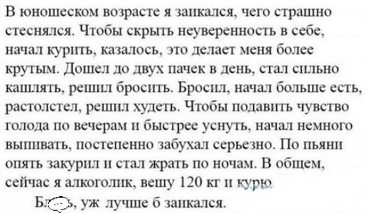 В юношеском возрасте я запкался чего страшно стсснхшся Чтобы скрыть неуверенность в себе начал курхггь казалось это делает меня более крутым Дошел до двух пачек в день стал сильно кашлять решил бросить Броспщ начал больше есть рас толпы решил худетъ Чтобы подаыпь чувство ГОЛОДВ ПО ВЁЧСрЗМ быстрее УСК ЧУТЬ начал НЕМНОГО ВЫППВЗТЬ ПОПЁПСННО ЗбуШ ССРЬЁЖНО ПО ПЬЯНП опять закурил стал жрать по ночам В о