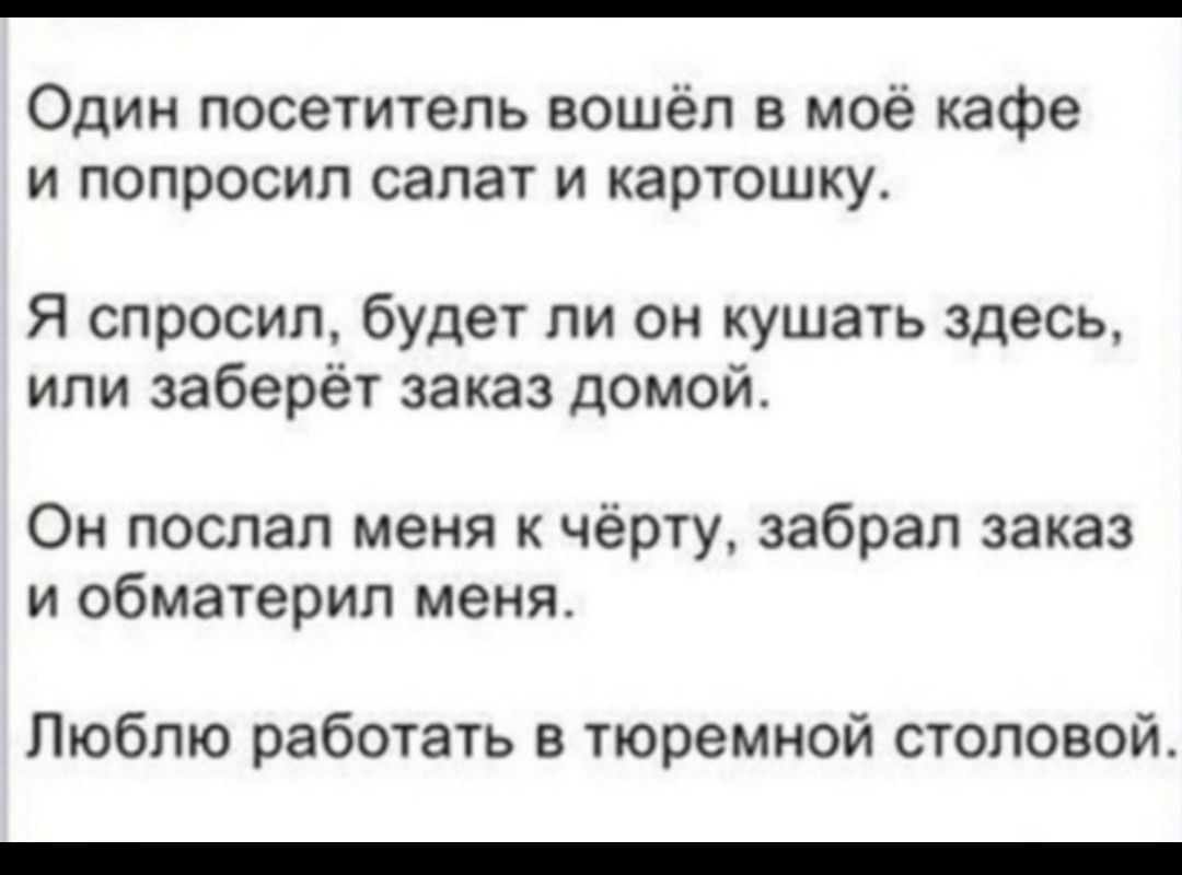 Один посетитель вошёл в моё кафе и попросил салат и картошку Я спросил будет ли он кушать здесь или заберёт заказ домой Он послал меня к чёрту забрал заказ и обматерил меня Люблю работать в тюремной столовой