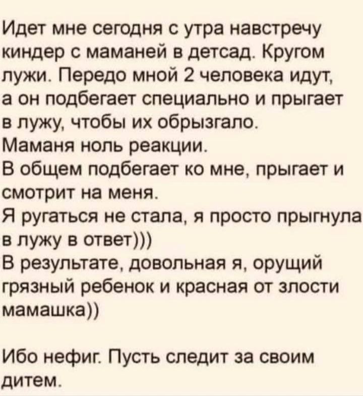 Идет мне сегодня с утра навстречу киндер с маманей в детсад Кругом лужи Передо мной 2 человека идут а он подбегает специально и прыгает в лужу чтобы их обрызгало Маманя ноль реакции В общем подбегает ко мне прыгает и смотрит на меня Я ругаться не стала я просто прыгнула в лужу в ответ В результате довольная я орущий грязный ребенок и красная от злости мамашка Ибо нефиг Пусть следит за своим дитем
