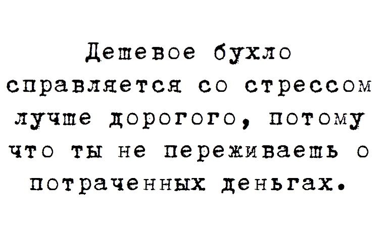 Дешевое бухло справляется со стрессом лучше дорогого потому что ты не переживаешь о потраченных деньгах