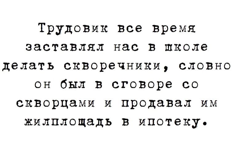 Трудовик все время заставлял нас в школе делать скворечиики словно он был в сговоре со скворцами и продавал им жилплощадь в ипотеку