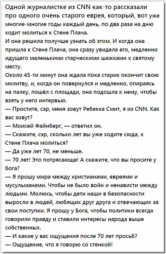 Одной журналистке из СММ какйто рассказали про одного очень старого еврея который вот уже многиегмногие годы каждый день по два раза на дню ходит молиться к Стене Плача И она решила получше узнать об этом И когда она пришла Стене Плача она сразу увидела его медленно идущего маленькими старческими шажками к святому месту Около 457 минут она ждала пока старик окончит свою молитву и когда он повернул