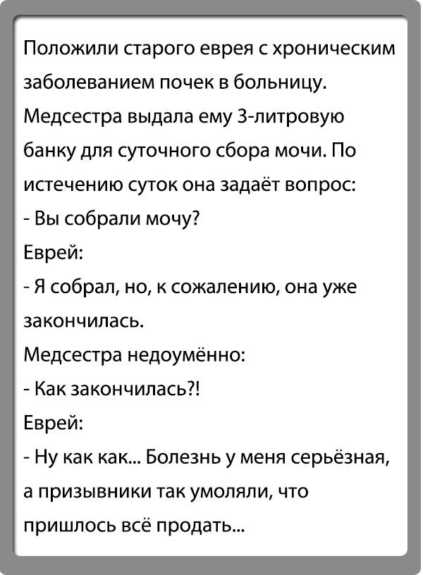 Положипи старого еврея с хроническим заболеванием почек в больницу Медсестра выдала ему Зпитровую банку для суточного сбора мочи По истечению СУТОК ОНЗ задаёт ВОПРОС Вы собрали мочу Еврей Я собрал но к сожалению она уже закончилась Медсестра недоумённо Как закончилась Еврей Ну как как Болезнь у меня серьёзная а призывники так умоляли что пришлось всё продать