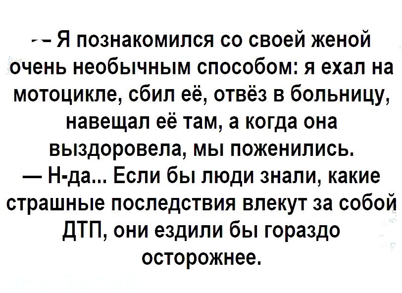 Я познакомился со своей женой очень необычным способом я ехал на мотоцикле сбил её отвёз в больницу навещал её там а когда она выздоровела мы поженились Н да Если бы люди знали какие страшные последствия влекут за собой ДТП они ездили бы гораздо осторожнее