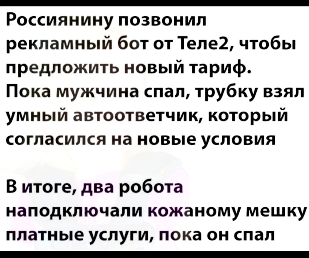 _ Россиянину позвонил рекламный бот от Теле2 чтобы предложить новый тариф Пока мужчина спал трубку взял умный автоответчик который согласился на новые условия В итоге два робота наподключали кожаному мешку платные УСЛУГИ пока ОН спал _