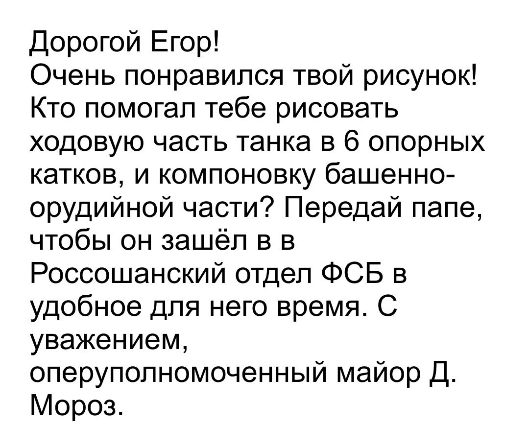 Дорогой Егор Очень понравился твой рисунок Кто помогал тебе рисовать ходовую часть танка в 6 опорных катков и компоновку башенно орудийной части Передай папе чтобы он зашёл в в Россошанский отдел ФСБ в удобное для него время С уважением оперуполномоченный майор Д Мороз