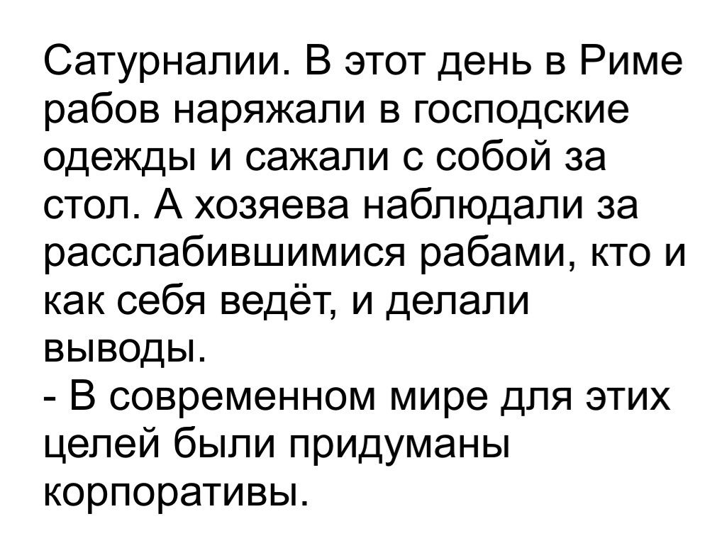 Сатурнапии В этот день в Риме рабов наряжали в господские одежды и сажали с собой за стол А хозяева наблюдали за расслабившимися рабами кто и как себя ведёт и делали выводы В современном мире для этих целей были придуманы корпоративы