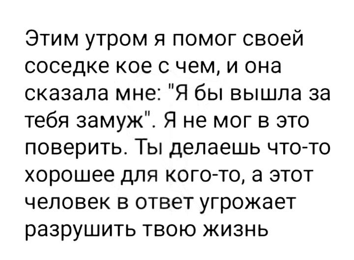 Этим утром я помог своей соседке кое с чем и она сказала мне Я бы вышла за тебя замуж Я не мог в это поверить Ты делаешь что то хорошее для кого то а этот человек в ответ угрожает разрушить твою жизнь