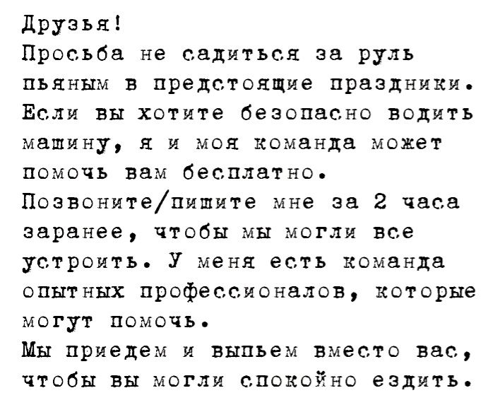 Друзья Просьба не садиться за руль пьяным в предстоящие праздники Если вы хотите безопасно водить машину я и моя команда может помочь вам бесплатно Позвонитепишите мне за 2 часа заранее чтобы мы могли все устроить У меня есть команда опытных профессионалов которые могут помочь Мы приедем и выпьем вместо вас чтобы вы могли спокойно ездить