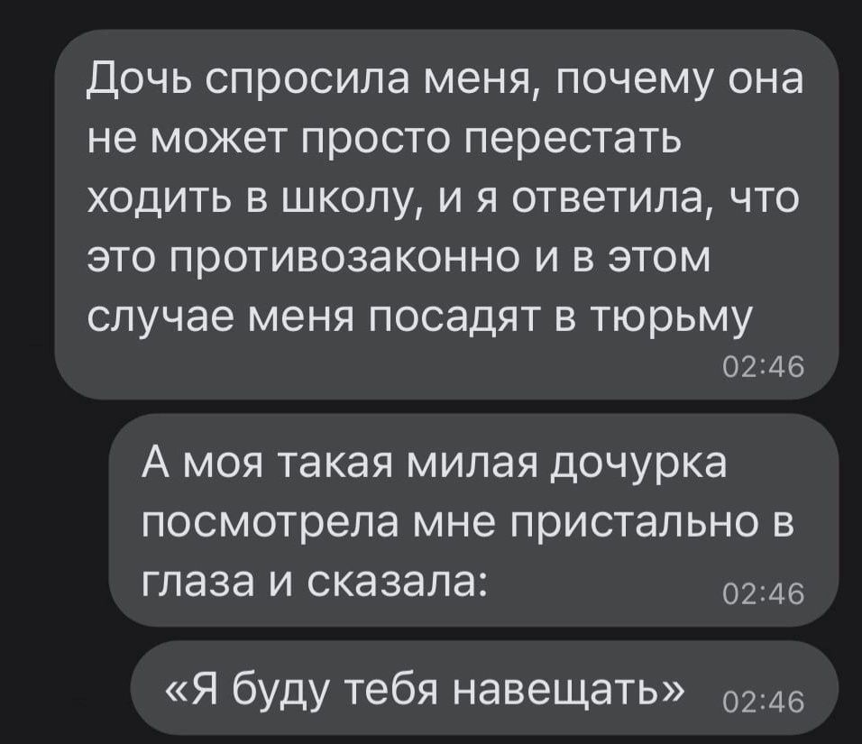 ДОЧЬ спросила МЕНЯ ПОЧЕМУ ОНд НЕ МОЖЕТ просто перестать ХОДИТЬ В ШКОЛУ И Я ОТВЕТИЛЭ ЧТО ЭТО противозаконно И В ЭТОМ СЛУЧЭЕ МЕНЯ ПОСЭДЯТ В тюрьму 02346 А моя такая милая дочурка посмотрела мне пристально в глаза и сказала 0246 Я буду тебя навещать 0246