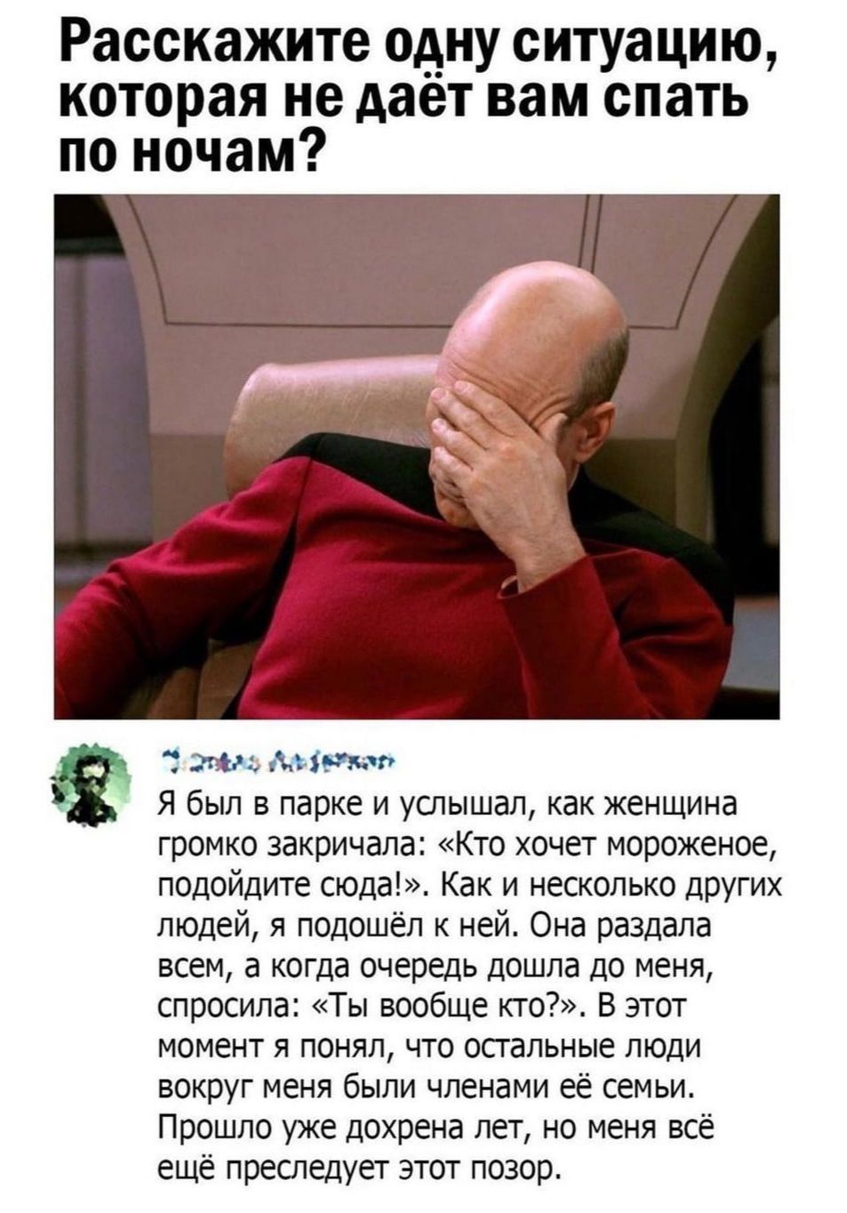 Расскажите одну ситуацию которая не дает вам спать по ночам диет Я был в парке и услышал как женщина громко закричала Кто хочет мороженое подойдите сюда Как и несколько других людей я подошёл к ней Она раздала всем а когда очередь дошла до меня спросила Ты вообще кто В этот момент я понял что осгальные люди вокруг меня были членами её семьи Прошло уже дохрена лет но меня всё ещё преследует этот по