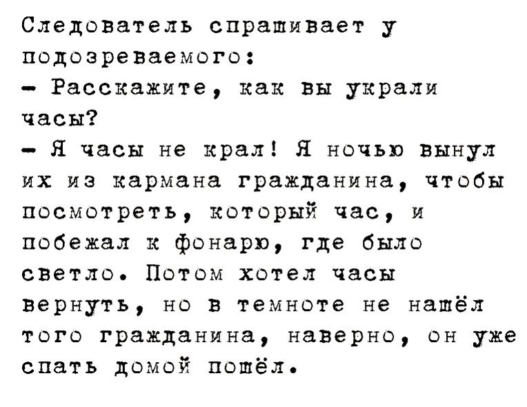 Следователь спрашивает у подозреваемого Расскажите как вы украли часы Я часы не крал Я ночью вынул их из кармана гражданина чтобы посмотреть который час и побежал к фонарю где было светло Потом хотел часы вернуть но в темноте не нашёл того гражданина наверно он уже спать домой пошёл
