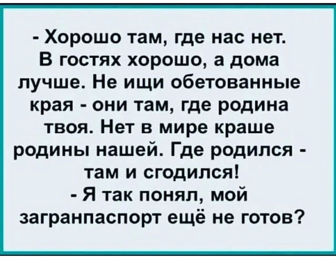 хорошо там, где нас нет. В гостях хорошо, а дома лучше. Не ищи обетованные края  они там, где родина твоя. Нет в мире краше родины нашей. Где родился  там и сгодился!  Я так понял, мой загранпаспорт ещё не готов?