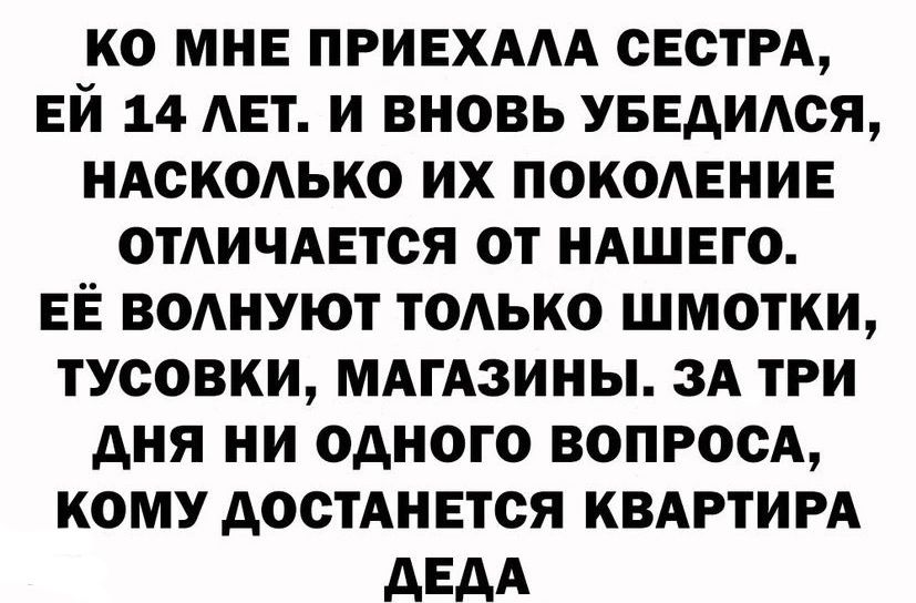 Ко мне приехала сестра, ей 14 лет. И вновь убедился, насколько их поколение отличается от нашего. Её волнуют только шмотки, тусовки, магазины. За три дня ни одного вопроса, кому достанется квартира деда