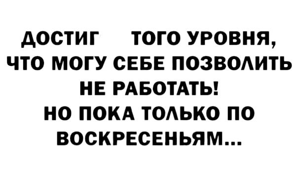 дОСТИГ ТОГО УРОВНЯ ЧТО МОГУ СЕБЕ ПОЗВОАИТЬ НЕ РАБОТАТЬ НО ПОКА ТОАЬКО ПО ВОСКРЕСЕНЬЯМ