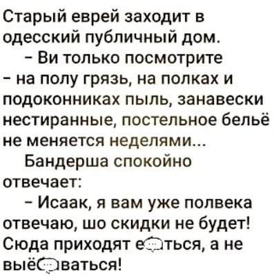 Старый еврей заходит в одесский публичный дом Ви только посмотрите на полу грязь на полках и подоконниках пыль занавески нестиранные постельное бельё не меняется неделями Бандерша спокойно отвечает Исаак я вам уже полвека отвечаю шо скидки не будет Сюда приходят еСЭться а не выёС Ёяваться