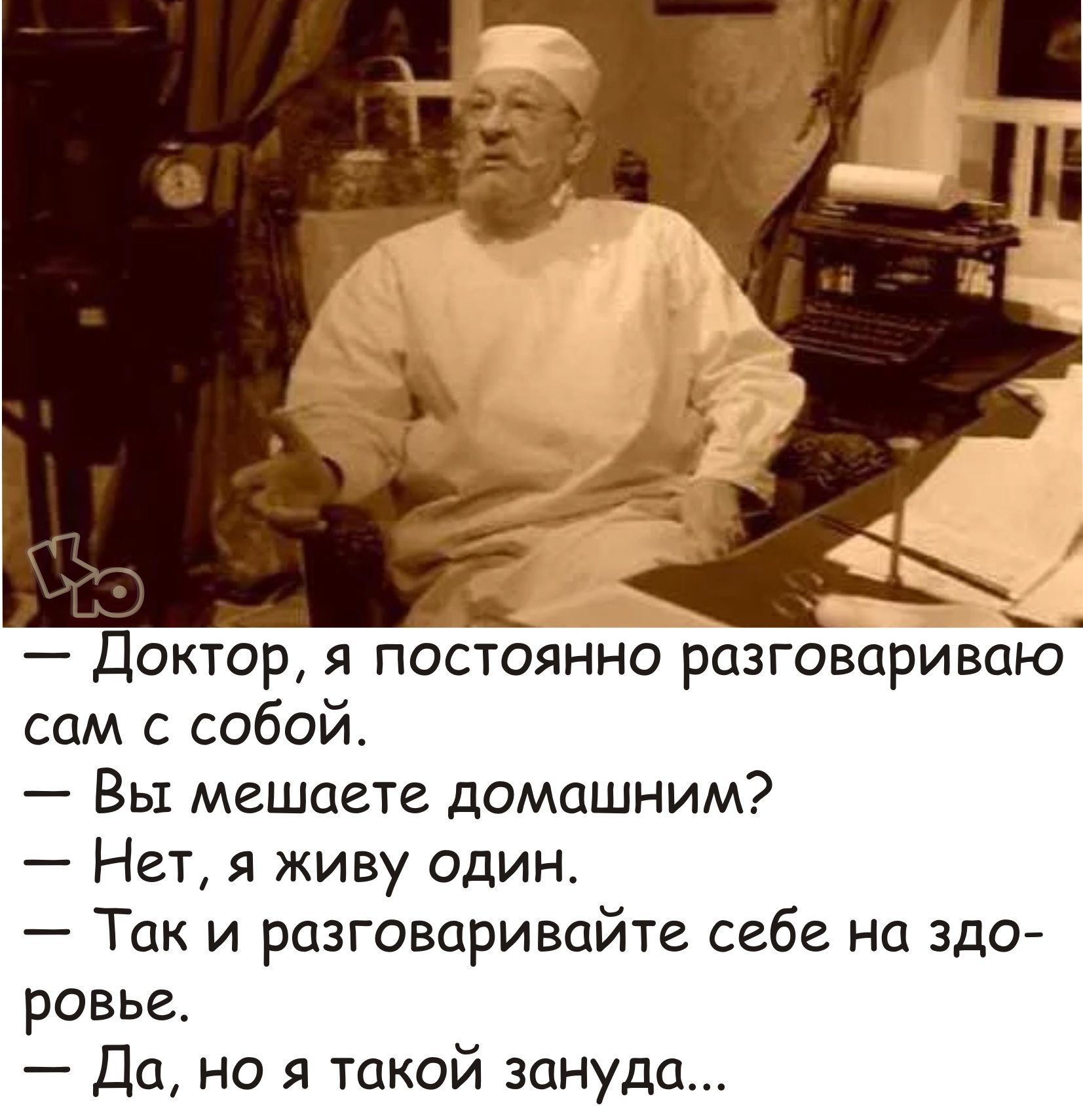 и 7 Доктор я потсоянно разговариваТо сам с собой Вы мешаете домашним Нет я живу один Так и разговаривайте себе на здо ровье Да но я такой зануда