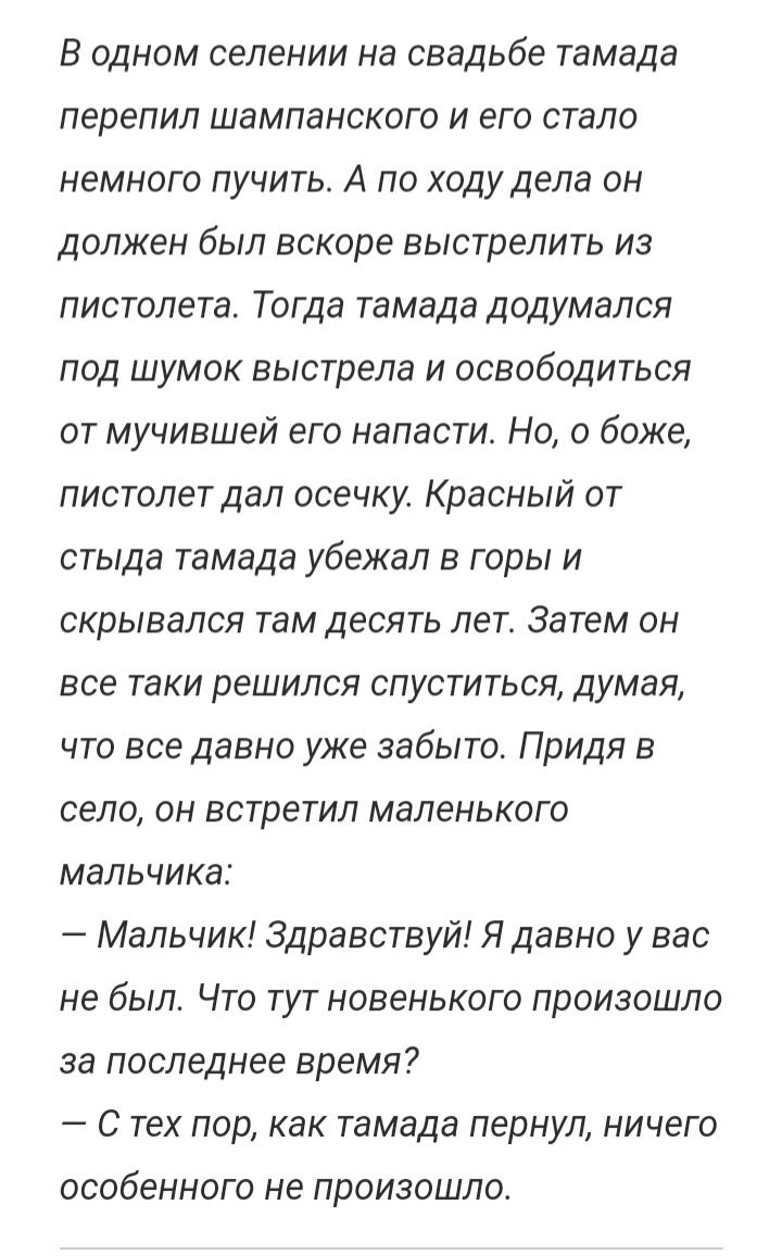 В одном селении на свадьбе тамада перепил шампанского и его стало немного пучить А по ходу дела он должен был вскоре выстрелить из пистолета Тогда тамада додумался под шумок выстрела и освободиться от мучившей его напасти Но о боже пистолет дал осечку Красный от стыда тамада убежал в горы и скрывался там десять лет Затем он все таки решился спуститься думая что все давно уже забыто Придя в село он