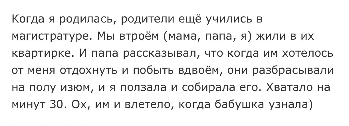 Когда я родилась родители ещё учились в магистратуре Мы втроём мама папа я жили в их квартирке И папа рассказывал что когда им хотелось от меня отдохнуть и побыть вдвоём они разбрасывапи на полу изюм и я ползала и собирала его Хватало на минут 30 Ох им и влетело когда бабушка узнала