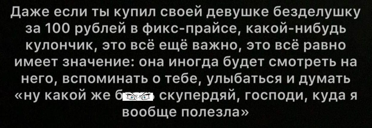 даже если ты купил своей девушке безделушку за 100 рублей в фикс прайсе какой нибудь кулончик это всё ещё важно это всё равно имеет значение она иногда будет смотреть на него вспоминать о тебе улыбаться и думать ну какой же скупердяй господи куда я вообще полезла