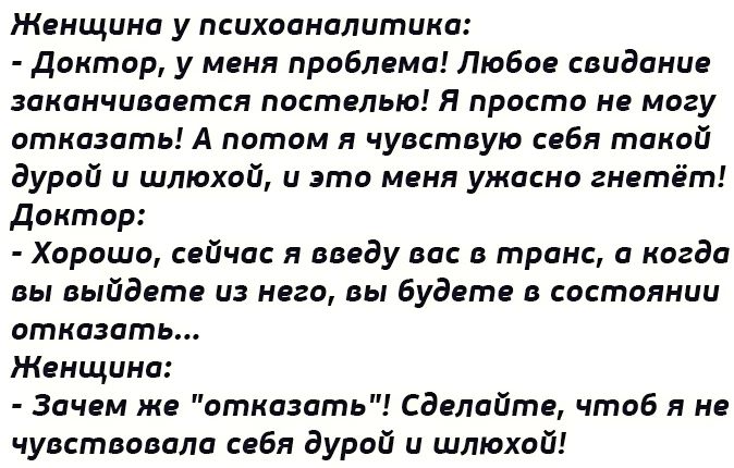 Женщина у психоаналитика Доктпр у меня проблема Люби свидании заканчивается постелью я проста но могу отказать А патом я чувствую себя такой дурой и шлюхий и это меня ужасно гнетвт Доктор Хорошо сцйчас я поеду вас в транс а когда вы выйдет и него ды будете в состоянии отказать Женщина Зачем же отказать Сдвпайтя чтаб я не чувствавапа себя дурой и шлюхой