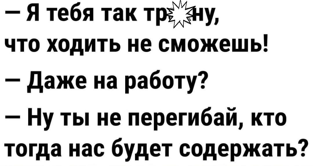 Я тебя так тру что ходить не сможешь Даже на работу Ну ты не перегибай кто тогда нас будет содержать