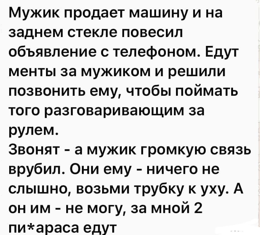 Мужик продает машину и на заднем стекле повесил объявление с телефоном Едут менты за мужиком и решили позвонить ему чтобы поймать того разговаривающим за рулем Звонят а мужик громкую связь врубил Они ему ничего не слышно возьми трубку к уху А он им не могу за мной 2 пиараса едут