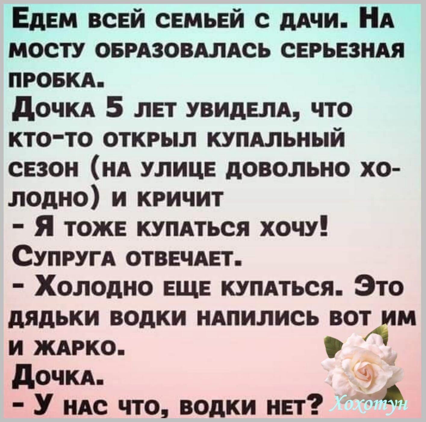 ЕдЕМ ВСЕЙ СЕМЬЕЙ С ДАЧИ НА МОСТУ ОБРАЗОВАЛАСЬ СЕРЬЕЗНАЯ ПРОБКА Дочка 5 лЕТ УВИДЕЛА ЧТО КТО ТО ОТКРЫЛ КУПАЛЬНЫЙ СЕЗОН НА УЛИЦЕ ДОВОЛЬНО ХО лодно и КРИЧИТ Я тожЕ кУПАТЬСЯ ХочУ СупРУГА ОТВЕЧАЕТ Холодно ЕЩЕ КУПАТЬСЯ Это дядьки водки нАПИЛИСЬ ВОТ ИМ И ЖАРКО Дочка У нас что водкКи нЕт