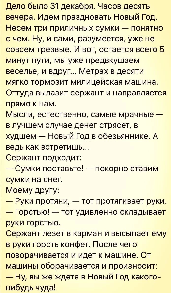 дело было 31 декабря Часов десять вечера Идем праздновать Новый Год Несем три приличных сумки понятно с чем Ну и сами разумеется уже не совсем трезвые И вот остается всего 5 минут пути мы уже предвкушаем веселье и вдруг Метрах в десяти мягко тормозит милицейская машина Оттуда вылазит сержант и направляется прямо к нам Мысли естественно самые мрачные в лучшем случае денег стрясет в худшем Новый Год