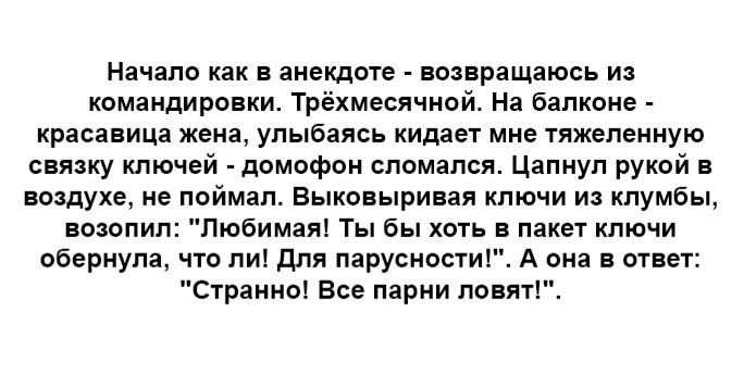 Начало как в анекдоте ввпращаюсь из командировки Трёхмесячнай н балконе красавица жена улыбаясь кидает мне яжепеииую связку ключей домофон сломался Цапиуп рукой в воздухе не пиймап выкпвыривая ключи и клумбы возопил пюбимаяі Ты бы хоть в пакет ключи вбернупа что пи для паруснвстиг А она огни Странно все парии ловятіч