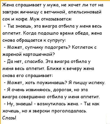 Жена спрашивает у мужа не хочет ли тот на завтрак яички цу ветчиной апельсиновый сок и кофе Муж аткпзывается Ты знаешь эта иипгрд отбилоу меня весь аппетит Когда подошла время обеда жена сно п обращается супругу Может супчику подогреть Котлеток жареной картошечкой Да нет спасибо Эта виагра отбилау меня весь аппетит Ближе вечеру жена снова его спраши пет Может хоть поужинпешь Я пиццу испеку Я очень