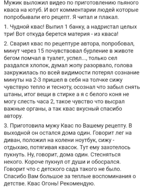 Мужик выложил видео по приготовлению пьяного квасв из ютуб И вот комментарии людей которые попробывали его рецепт я читал и плакал 1 чудной квас Выпил 1 банку а иадристал целых три Вот откуда берется материя из кваса 2 сварил квас по рецептуре автора попробовал минут через 15 почувствовал бурление в животе бЕГОМ ПОМЧБП В ТУВПЕТ успел ТОЛЬКО СЕ раздался ХЛОПОК думал ЖЦПУ РЕЗОРВЗЛО ГОЛОВЗ ЗБКРУЖИПБС