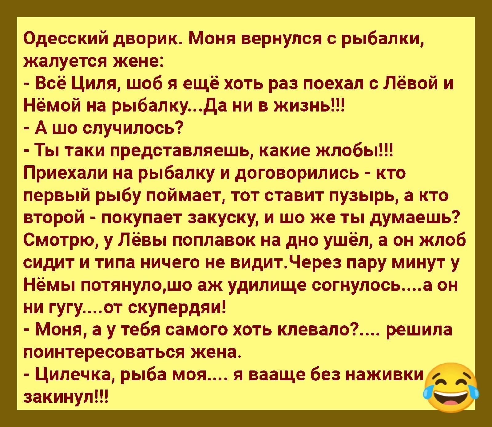 Одесский двприк м вернулся рыбалки жалуется жене Всё Циля шоб я ещё хоть раз поехал Левой и нёмой на рыбалкуда и в жизнь А шо случилось Ты таки представляет ь какие жппбы Приехали на рыбалку и договорились кт первый рыбу поймает тот ставит пузырь а кто второй покупает закуску и шо же ты думаешь Смотрю у Лёвы поплавок на дно ушёл а он жлоб сидит и типа ничего не видитнере пару минут у Немы потянупщ