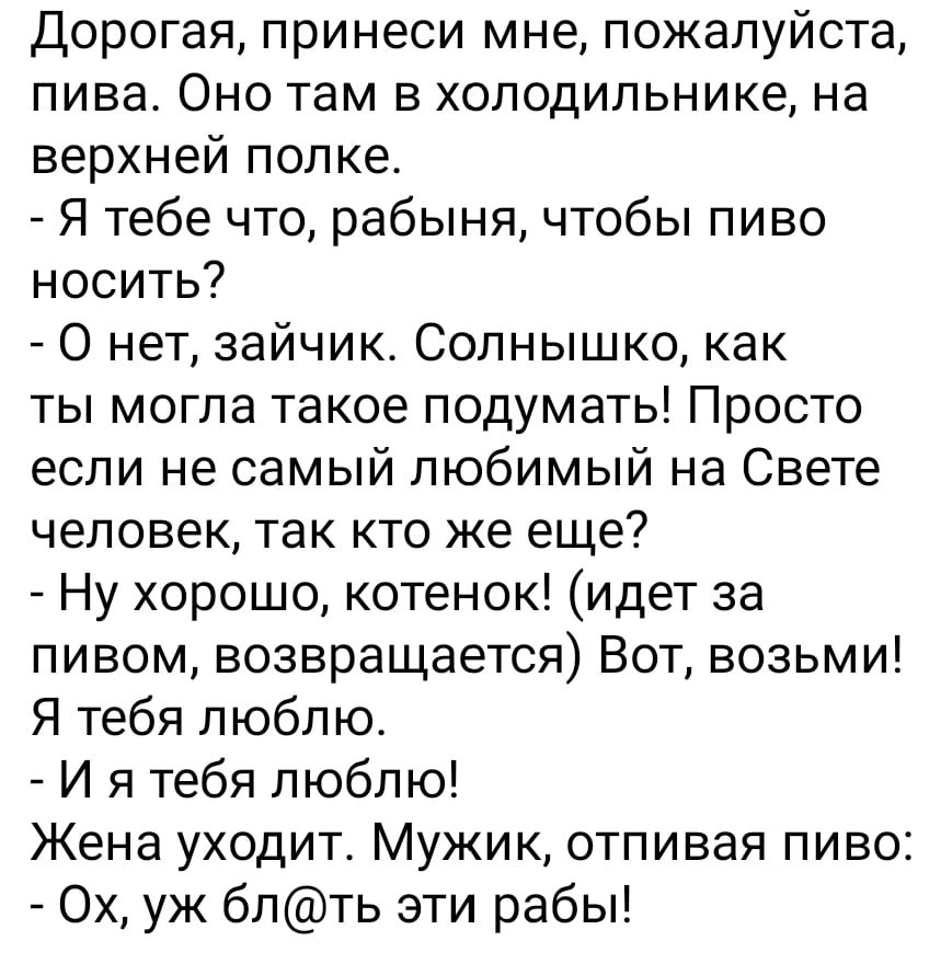 Дорогая принеси мне пожалуйста пива Оно там в холодильнике на верхней попке Я тебе что рабыня чтобы пиво носить О нет зайчик Солнышко как ты могла такое подумать Просто если не самый любимый на Свете человек так кто же еще Ну хорошо котенок идет за пивом возвращается Вот возьми Я тебя люблю И я тебя люблю Жена уходит Мужик отпивая пиво Ох уж блть эти рабы