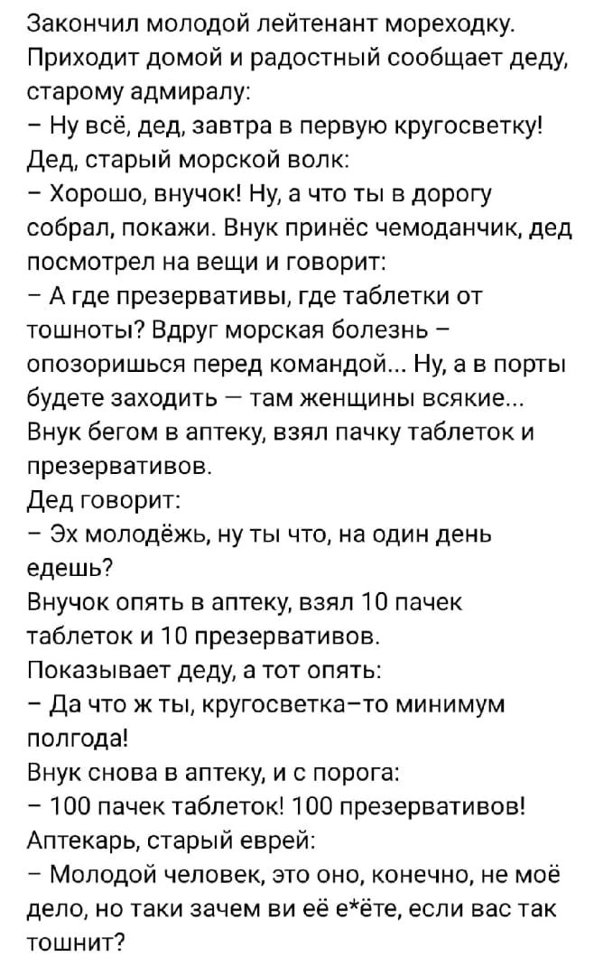 закончил молодой лейтенант мореходку Приходит домой и радостный сообщает деду старому адмиралу Ну всё дед завтра в первую кругосветку Дед старый морской волк Хорошо внучок Ну а что ты в дорогу собрал покажи Внук принёс чемоданчик дед посмотрел на вещи и говорит _ А где презервативы где таблетки от тошноты Вдруг морская болезнь опозоришься перед командой Ну а в порты будете заходить _ там женщины в