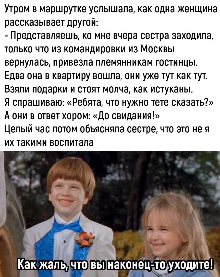Утром в маршрутке услышала как одна женщина рассказывает другой Представляешь ко мне вчера сестра заходила толькп что из командировки из Мпсквы вернулась привезла племянникам гостинцы Едва она в квартиру вошла они уже тут как тут Взяли подарки и стоят молча как истуканы я спрашиваю Ребята что нужно тете сказать А они в ответ хором До свидания Целый час потпм объясняла сестре что это не я ИХ таки М