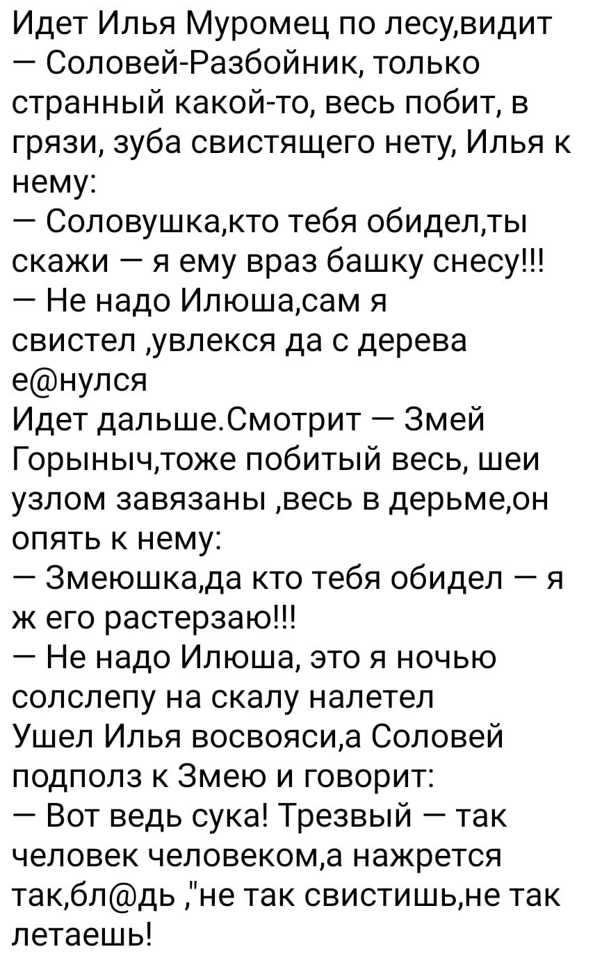 Идет Илья Муромец по лесувидит СоловейРазбойник только странный какой то весь побит в грязи зуба свистящего нету Илья к нему Соловушкакто тебя обиделты скажи я ему враз башку снесу Не надо Илюшасам я свистел увлекся да с дерева енулся Идет дальшеСмотрит Змей Горынычтоке побитый весь шеи узлом завязаны весь в дерьмеон опять к нему Змеюшкада кто тебя обидел я ж его растерзаю Не надо Илюша это я ночь