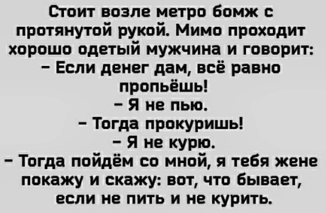 Стоит возле метро бомж протянутой рукой Мимо проходит хорошо одетый мужчина и говорит Если денег дам всё равно пропьёшь Я не пью Тогда прокуришь Я не курю Тогда пойдём со мной я тебя жене покажу и скажу вот что Бывает если не пить и не курить