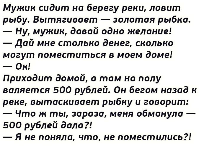 Мужик сидит но берегу реки ловит рыбу Вытягивает золотая рыбка Ну мужик давай одно желание Дай мне столько денег сколько могут поместиться В МОЕМ доме Ок Приходит домой и том на полу валяется 500 рублей Он бегом назад к реке вытаскивает рыбку и говорит Что ж ты зараза меня обманули 500 рублей доли Я не поняла что не поместились