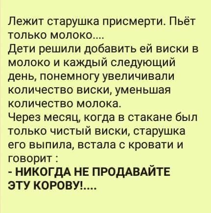 Лежит старушка присмерти Пьёт только молоко Дети решили добавить ей виски в молоко и каждый следующий день понемногу увеличивали количество виски уменьшая количество молока Через месяц когда в стакане был только чистый виски старушка его выпила встала кровати и говорит НИКОГДА НЕ ПРОДАВАЙТЕ ЭТУ КОРОВУ