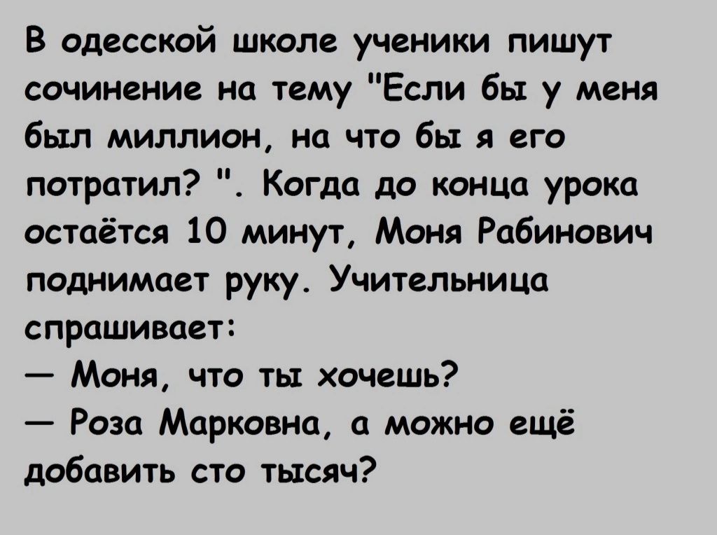 В одесской школе ученики пишут сочинение на тему Если бы у меня был миллиан на что бы я его потратил Когда до конца урока остаётся 10 минут Моня Рабинович поднимает руку Учительница СПРОШИВОЁТЕ Моня что ты хочешь Роза Марковна можио ещё добавить сто тысяч