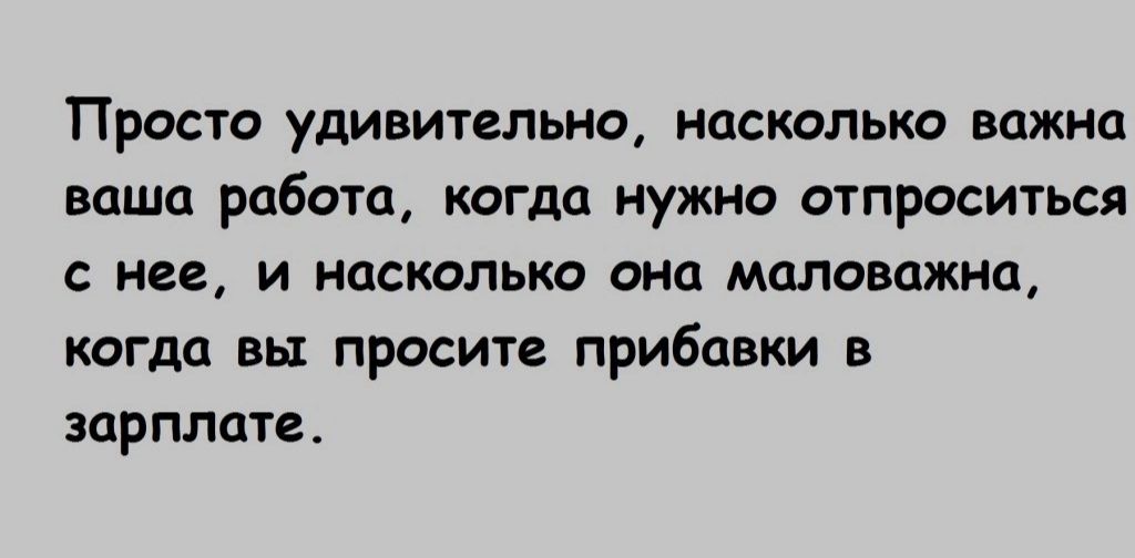 Проста удивительно насколько важно ваша работа когда нужно отпроситься нее и насколько она маловажно когда вы просите прибавки в зарплате